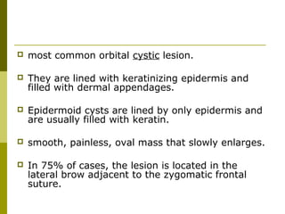  most common orbital cystic lesion. 
 They are lined with keratinizing epidermis and 
filled with dermal appendages. 
 Epidermoid cysts are lined by only epidermis and 
are usually filled with keratin. 
 smooth, painless, oval mass that slowly enlarges. 
 In 75% of cases, the lesion is located in the 
lateral brow adjacent to the zygomatic frontal 
suture. 
 