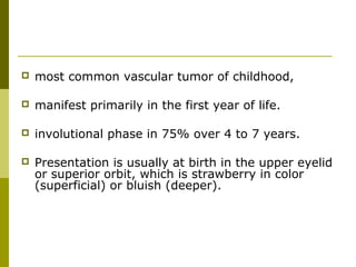  most common vascular tumor of childhood, 
 manifest primarily in the first year of life. 
 involutional phase in 75% over 4 to 7 years. 
 Presentation is usually at birth in the upper eyelid 
or superior orbit, which is strawberry in color 
(superficial) or bluish (deeper). 
 