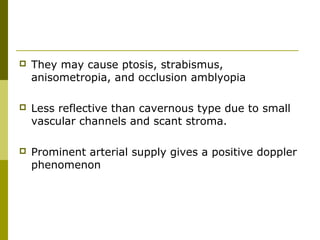  They may cause ptosis, strabismus, 
anisometropia, and occlusion amblyopia 
 Less reflective than cavernous type due to small 
vascular channels and scant stroma. 
 Prominent arterial supply gives a positive doppler 
phenomenon 
 