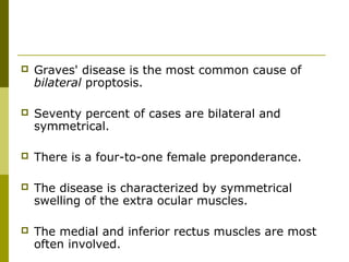  Graves' disease is the most common cause of 
bilateral proptosis. 
 Seventy percent of cases are bilateral and 
symmetrical. 
 There is a four-to-one female preponderance. 
 The disease is characterized by symmetrical 
swelling of the extra ocular muscles. 
 The medial and inferior rectus muscles are most 
often involved. 
 