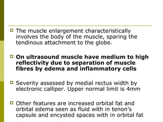  The muscle enlargement characteristically 
involves the body of the muscle, sparing the 
tendinous attachment to the globe. 
 On ultrasound muscle have medium to high 
reflectivity due to separation of muscle 
fibres by edema and inflammatory cells 
 Severity assessed by medial rectus width by 
electronic calliper. Upper normal limit is 4mm 
 Other features are increased orbital fat and 
orbital edema seen as fluid with in tenon’s 
capsule and encysted spaces with in orbital fat 
 