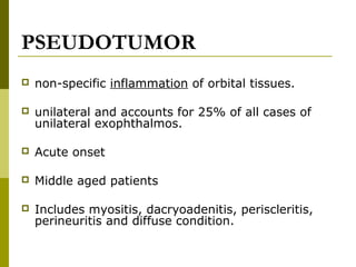 PSEUDOTUMOR 
 non-specific inflammation of orbital tissues. 
 unilateral and accounts for 25% of all cases of 
unilateral exophthalmos. 
 Acute onset 
 Middle aged patients 
 Includes myositis, dacryoadenitis, periscleritis, 
perineuritis and diffuse condition. 
 