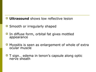  Ultrasound shows low reflective lesion 
 Smooth or irregularly shaped 
 In diffuse form, orbital fat gives mottled 
appearance 
 Myositis is seen as enlargement of whole of extra 
ocular muscle 
 T sign… edema in tenon’s capsule along optic 
nerve sheath 
 