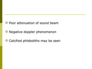  Poor attenuation of sound beam 
 Negative doppler phenomenon 
 Calcified phleboliths may be seen 
 