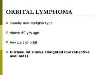 ORBITAL LYMPHOMA 
 Usually non-hodgkin type 
 Above 60 yrs age 
 Any part of orbit 
 Ultrasound shows elongated low reflective 
oval mass 
 