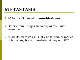 METASTASIS 
 40 % of children with neuroblastoma 
 Others from Ewing's sarcoma, wilms tumor, 
leukemia 
 In adults metastasis usually arise from primaries 
in bronchus, breast, prostate, kidney and GIT 
 
