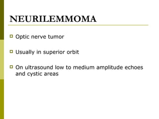 NEURILEMMOMA 
 Optic nerve tumor 
 Usually in superior orbit 
 On ultrasound low to medium amplitude echoes 
and cystic areas 
 