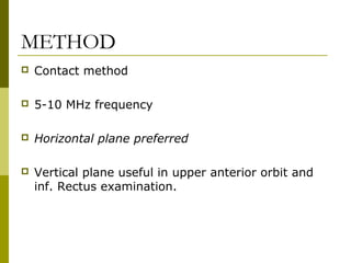 METHOD 
 Contact method 
 5-10 MHz frequency 
 Horizontal plane preferred 
 Vertical plane useful in upper anterior orbit and 
inf. Rectus examination. 
 
