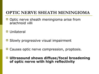 OPTIC NERVE SHEATH MENINGIOMA 
 Optic nerve sheath meningioma arise from 
arachnoid villi 
 Unilateral 
 Slowly progressive visual impairment 
 Causes optic nerve compression, proptosis. 
 Ultrasound shows diffuse/focal broadening 
of optic nerve with high reflectivity 
 