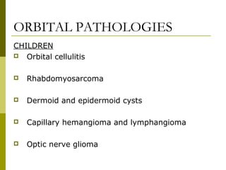 ORBITAL PATHOLOGIES 
CHILDREN 
 Orbital cellulitis 
 Rhabdomyosarcoma 
 Dermoid and epidermoid cysts 
 Capillary hemangioma and lymphangioma 
 Optic nerve glioma 
 