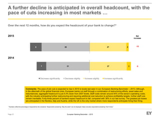 European Banking Barometer – 2015
2015
A further decline is anticipated in overall headcount, with the
pace of cuts increasing in most markets …
Over the next 12 months, how do you expect the headcount of your bank to change?*
Page 37
* Numbers reflect the percentage of respondents who answered. Respondents answering “Stay the same” are not displayed. Base excludes respondents answering “Don’t know.”
Comments: The pace of job cuts is expected to rise in 2015 to levels last seen in our European Banking Barometer – 2H13. Although,
in the aftermath of the global financial crisis, European banks cut staff through a combination of restructuring efforts, asset sales and
redundancies, aggregate headcount is just 4.4% down from 2007 levels. Staff costs remain around 54% of the sector’s operating costs;
with the industry anticipating further restructuring and requiring additional cost reduction to achieve profitability targets, further staff cuts
remain inevitable. Forty-three percent of bankers expect headcount to fall, compared with 38% in our last survey. The greatest job losses
are anticipated in the Nordics, Italy and Austria, while the UK is the only market where more respondents anticipate hiring than firing.
Increase significantlyIncrease slightlyDecrease significantly Decrease slightly
2014
Net
increase
-15
-827 3317
27 2358
 