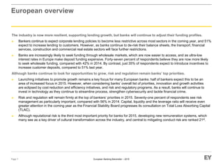 European Banking Barometer – 2015
European overview
The industry is now more resilient, supporting lending growth, but banks will continue to adjust their funding profiles.
► Bankers continue to expect corporate lending policies to become less restrictive across most sectors in the coming year, and 51%
expect to increase lending to customers. However, as banks continue to de-risk their balance sheets, the transport, financial
services, construction and commercial real estate sectors will face further restrictions.
► Banks are increasingly likely to seek funding through wholesale markets, which are now easier to access, and as ultra-low
interest rates in Europe make deposit funding expensive. Forty-seven percent of respondents believe they are now more likely
to seek wholesale funding, compared with 42% in 2014. By contrast, just 35% of respondents expect to introduce incentives to
increase customer deposits, compared to 51% last year.
Although banks continue to look for opportunities to grow, risk and regulation remain banks’ top priorities.
► Launching initiatives to promote growth remains a key focus for many European banks: half of bankers expect this to be an
area of increased focus in 2015. However, when considering banks’ overall list of priorities, innovation and growth activities
are eclipsed by cost reduction and efficiency initiatives, and risk and regulatory programs. As a result, banks will continue to
invest in technology as they continue to streamline process, strengthen cybersecurity and tackle financial crime.
► Risk and regulation will remain firmly at the top of bankers’ priorities in 2015. Seventy-one percent of respondents see risk
management as particularly important, compared with 56% in 2014. Capital, liquidity and the leverage ratio will receive even
greater attention in the coming year as the Financial Stability Board progresses its consultation on Total Loss Absorbing Capital
(TLAC).
► Although reputational risk is the third most important priority for banks for 2015, developing new remuneration systems, which
many see as a key driver of cultural transformation across the industry, and central to mitigating conduct risk are ranked 21st.
Page 7
 