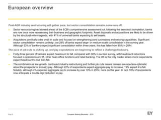 European Banking Barometer – 2015
European overview
Post-AQR industry restructuring will gather pace, but sector consolidation remains some way off.
► Sector restructuring had slowed ahead of the ECB’s comprehensive assessment but, following the exercise’s completion, banks
are now once more reassessing their business and geographic footprints. Asset disposals and acquisitions are likely to be driven
by the structural reform agenda, with 41% of universal banks expecting to sell assets.
► Acquisitions are likely to be small in scale and focused on strengthening core businesses and existing capabilities. Significant
sector consolidation remains unlikely: just 28% of banks expect large- or medium-scale consolidation in the coming year.
Although 53% of bankers expect significant consolidation within three years, this has fallen from 65% in 2014.
The pace of job cuts is picking up, and pay expectations are beginning to reflect a challenged industry.
► Forty-three percent of bankers expect headcount to fall, compared with 38% in our last survey, with headcount reductions
focused in operations and IT, other head-office functions and retail banking. The UK is the only market where more respondents
expect headcount to rise than fall.
► The combination of low growth, continued industry restructuring and further job cuts means bankers are now less optimistic
about the prospects for industry pay. Although 22% of respondents expect aggregate pay to increase, 19% expect it to fall.
Notably, although 4% expected aggregate pay to increase by over 10% in 2014, none do this year. In fact, 10% of respondents
now anticipate a double-digit reduction in pay.
Page 8
 