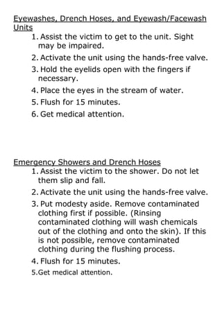 Eyewashes, Drench Hoses, and Eyewash/Facewash
Units
1. Assist the victim to get to the unit. Sight
may be impaired.
2. Activate the unit using the hands-free valve.
3. Hold the eyelids open with the fingers if
necessary.
4. Place the eyes in the stream of water.
5. Flush for 15 minutes.
6. Get medical attention.
Emergency Showers and Drench Hoses
1. Assist the victim to the shower. Do not let
them slip and fall.
2. Activate the unit using the hands-free valve.
3. Put modesty aside. Remove contaminated
clothing first if possible. (Rinsing
contaminated clothing will wash chemicals
out of the clothing and onto the skin). If this
is not possible, remove contaminated
clothing during the flushing process.
4. Flush for 15 minutes.
5.Get medical attention.
 