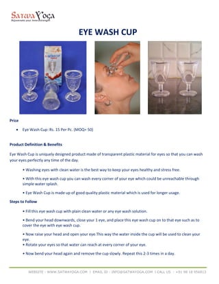 WEBSITE : WWW.SATWAYOGA.COM l EMAIL ID : INFO@SATWAYOGA.COM l CALL US : +91 98 18 956813
EYE WASH CUP
Price
 Eye Wash Cup: Rs. 15 Per Pc. (MOQ= 50)
Product Definition & Benefits
Eye Wash Cup is uniquely designed product made of transparent plastic material for eyes so that you can wash
your eyes perfectly any time of the day.
• Washing eyes with clean water is the best way to keep your eyes healthy and stress free.
• With this eye wash cup you can wash every corner of your eye which could be unreachable through
simple water splash.
• Eye Wash Cup is made up of good quality plastic material which is used for longer usage.
Steps to Follow
• Fill this eye wash cup with plain clean water or any eye wash solution.
• Bend your head downwards, close your 1 eye, and place this eye wash cup on to that eye such as to
cover the eye with eye wash cup.
• Now raise your head and open your eye.This way the water inside the cup will be used to clean your
eye.
• Rotate your eyes so that water can reach at every corner of your eye.
• Now bend your head again and remove the cup slowly. Repeat this 2-3 times in a day.
 