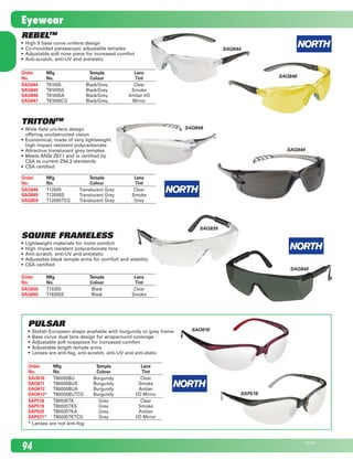 Order	 Mfg 	 Temple 	 Lens
No.	 No.	 Colour	 Tint
SAO610	 T80005BU	 Burgundy	 Clear
SAO611	 T80005BUS	 Burgundy	 Smoke
SAO612	 T80005BUA	 Burgundy	 Amber
SAO613*	 T80005BUTCG	 Burgundy	 I/O Mirror
SAP518	 T80005TK	 Grey	 Clear
SAP519	 T80005TKS	 Grey	 Smoke
SAP520	 T80005TKA	 Grey	 Amber
SAP521*	 T80005TKTCG	 Grey	 I/O Mirror
* Lenses are not anti-fog
Pulsar
•	 Stylish European shape available with burgundy or grey frame
•	 Base curve dual lens design for wraparound coverage
•	 Adjustable soft nosepiece for increased comfort
•	 Adjustable length temple arms
•	 Lenses are anti-fog, anti-scratch, anti-UV and anti-static
SAO610
SAP518
RebelTM
•	 High 9 base curve unilens design
•	 Co-moulded pantascopic adjustable temples
•	 Adjustable soft nose piece for increased comfort
•	 Anti-scratch, anti-UV and antistatic
TritonTM
•	 Wide field uni-lens design	
offering unobstructed vision
•	 Economical, made of very lightweight	
high impact resistant polycarbonate
•	 Attractive translucent grey temples
•	 Meets ANSI Z87.1 and is certified by	
CSA to current Z94.3 standards
•	 CSA certified
Order	 Mfg 	 Temple 	 Lens
No.	 No.	 Colour	 Tint
SAQ844	 T81005	 Black/Grey	 Clear
SAQ845	 T81005S	 Black/Grey	 Smoke
SAQ846	 T81005A	 Black/Grey	 Amber I/O
SAQ847	 T81005CG	 Black/Grey	 Mirror
Order	 Mfg 	 Temple 	 Lens
No.	 No.	 Colour	 Tint
SAQ848	 T12005	 Translucent Grey	 Clear
SAQ849	 T12005S	 Translucent Grey	 Smoke
SAQ850	 T12005TCG	 Translucent Grey	 Grey
SAQ844
SAQ848
SAQ849
Squire Frameless
•	 Lightweight materials for more comfort
•	 High impact resistant polycarbonate lens
•	 Anti-scratch, anti-UV and antistatic
•	 Adjustable black temple arms for comfort and stability
•	 CSA certified
Order	 Mfg 	 Temple 	 Lens
No.	 No.	 Colour	 Tint
SAQ839	 T16355	 Black	 Clear
SAQ840	 T16355S	 Black	 Smoke
SAQ839
SAQ840
SAQ846
94
23794E
Eyewear
2210_084_100_Eng.indd 94 11/28/08 1:34:53 PM
 