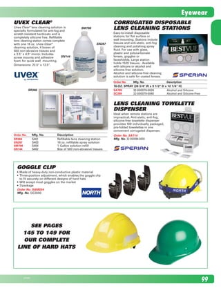 Order No.	 Mfg. No.	Description	
SR366	 S461	 Refillable lens cleaning station	
SN287	 S463	 16 oz. refillable spray solution	
SM798	 S464	 1 Gallon solution refill	
SN144	 S462	 Box of 500 non-abrasive tissues	
Lens Cleaning Towelette
Dispenser
Ideal when remote stations are 	
impractical. Anti-static, anti-fog, 	
silicone-free towelette dispenser 	
provides 100 individually packaged,	
pre-folded towelettes in one 	
convenient corrugated dispenser.
Order No. SA714
Mfg. No. 32-000094-0000
SM798
SN287
SR366
Uvex Clear®
Uvex Clear®
lens cleaning solution is	
specially formulated for anti-fog and	
scratch resistant hardcoats and is 	
completely silicone free. Refillable	
lens cleaning station comes complete	
with one 16 oz. Uvex Clear®
	
cleaning solution, 4 boxes of	
500 non-abrasive tissues and	
a 3.5" x 4.5" mirror. Includes	
screw mounts and adhesive	
foam for quick wall  mounting.
Dimensions: 22.5" x 12.5".
Corrugated Disposable
Lens Cleaning Stations
Easy-to-install disposable 	
stations for flat surface or	
wall mounting. Stations include	
tissues and anti-static, anti-fog	
cleaning and polishing spray	
fluid. For use with glass,	
plastic and polycarbonate	
lenses, goggles or	
faceshields. Large station	
holds 1520 tissues.  Available	
with silicone or alcohol and	
silicone-free solution.	
Alcohol and silicone-free cleaning 	
solution is safe for coated lenses.
Order No.	 Mfg. No.	Description	
16-OZ. SPRAY (26 3/4" W x 9 1/2" D x 12 1/4" H)
SA709	 32-000079-0000	 Alcohol and Silicone
SC399	 32-000079-0040	 Alcohol and Silicone-Free
Goggle Clip
•	 Made of heavy-duty non-conductive plastic material
•	 Three-position adjustment, which enables the goggle clip 	
to fit securely on different designs of hard hats
•	 Will accept most goggles on the market
•	 3/package
Order No. SAM034	
Mfg. No. GC2000	
SN144
See pages
145 to 149 for
our complete
line of hard Hats
9923798E
Eyewear
2210_084_100_Eng.indd 99 11/28/08 1:36:03 PM
 