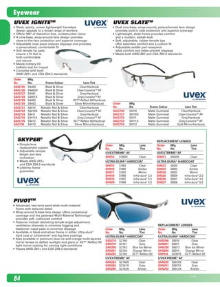 Uvex IgnitETM
•	 Sleek, sporty, unisex lightweight frameless	
design appeals to a broad range of workers
•	 Offers 180° of distortion-free, unobstructed vision
•	 A nine-base, wrap-around lens design provides	
close-to-the-face protection and superior coverage
•	 Adjustable nose piece reduces slippage and provides	
a personalized, comfortable fit
•	 Soft temple tip pads 	
ensure a fit that is 	
both comfortable 	
and secure
•	 Meets military V0 	
ballistic test for impact
•	 Complies with both 	
ANSI Z87+ and CSA Z94.3 standards
Order	 Mfg.
No.	 No.	 Frame Colour	 LensTint
SAQ725	 S4400	 Black & Silver	 Clear/Hardcoat
SAQ726	 S4400X	 Black & Silver	 Clear/UvextraTM
AF
SAQ727	 S4401	 Black & Silver	 Grey/Hardcoat
SAQ728	 S4401X	 Black & Silver	 Grey/UvextraTM
AF
SAQ729	 S4402	 Black & Silver	 SCT®
-Reflect 50/Hardcoat
SAQ730	 S4403	 Black & Silver	 Silver Mirror/Hardcoat
SAQ731	 S4410	 Metallic Red & Silver	 Clear/Hardcoat
SAQ732	 S4410X	 Metallic Red & Silver	 Clear/UvextraTM
AF
SAQ733	 S4411	 Metallic Red & Silver	 Grey/Hardcoat
SAQ734	 S4411X	 Metallic Red & Silver	 Grey/UvextraTM
AF
SAQ735	 S4412	 Metallic Red & Silver	 SCT®
-Reflect 50/Hardcoat
SAQ736	 S4413	 Metallic Red & Silver	 Silver Mirror/Hardcoat
Order	 Mfg.
No.	 No.	 Frame Colour	 LensTint
SAQ720	 S4110	 Matte Gunmetal	 Clear/Hardcoat
SAQ721	 S4110X	 Matte Gunmetal	 Clear/UvextraTM
AF
SAQ722	 S4111	 Matte Gunmetal	 Grey/Hardcoat
SAQ723	 S4111X	 Matte Gunmetal	 Grey/UvextraTM
AF
SAQ724	 S4112	 Matte Gunmetal	 Gold Mirror/Hardcoat
Uvex SlatETM
•	 Dual nine-base, wrap-around, polycarbonate lens design 	
provides built-in side protection and superior coverage
•	 Lightweight, sleek frame provides comfort 	
and a modern, stylish look
•	 Soft, adjustable, rubber temple tips 	
offer extended comfort and a custom fit
•	 Adjustable saddle pad nosepiece 	
adds comfort and helps prevent slippage
•	 Meets both ANSI Z87 and CSA Z94.3 standards
Order 	 Mfg.	 Lens
No.	 No.	 Tint
Uvextreme®
AF
SH014	 S1900X	 Clear
Ultra-dura®
Hardcoat
SH015	 S1900	 Clear
SH016	 S1902	 Amber
SH017	 S1903	 Mirror
SH018	 S1906	 Infra-dura®
2.0
SH019	 S1907	 Infra-dura®
3.0
SH020	 S1908	 Infra-dura®
5.0
REPLACEMENT LENSES
Order 	 Mfg.	 Lens
No.	 No.	 Tint
Uvextreme®
AF
SH021	 S6500X	 Clear
Ultra-dura®
Hardcoat
SH022	 S6500	 Clear
SH023	 S6502	 Amber
SH024	 S6503	 Mirror
SH025	 S6506	 Infra-dura®
2.0
SH026	 S6507	 Infra-dura®
3.0
SH027	 S6508	 Infra-dura®
5.0
PIVOTTM
•	 Advanced, two-tone sport-style multi-material	
frame with textured detail  
•	 Wrap-around 8-base lens design offers exceptional	
coverage and the patented Multi-MaterialTechnology®
	
provides soft, cushioned comfort  
•	 Features include ratcheting temple angle adjustment, 	
ventilation channels to minimize fogging and 	
elastomer nasal pads to minimize slippage  
•	 Available in black-and-silver frame in either Ultra-dura®
	
hard coat or Uvextreme®
anti-fog lens coatings
•	 Also available in premium blue ice and orange multi-layered
mirror lenses to deflect sunlight and glare or SCT®
-Reflect 50
light mirror coating for varying light conditions
•	 Passes ANSI Z87+ and CSA Z94.3 standards  
Order	 Mfg.	 Lens
No.	 No.	 Tint
ULTRA-DURA®
HARDCOAT
SAN278	 S2140	 Clear
SAN279	 S2141	 Grey
SAN280	 S2143	 Blue Ice Mirror
SAN281	 S2144	 Orange Mirror
SAN282	 S2145	 SCT®
-Reflect 50
UVEXTREME®
AF
SAN283	 S2140X	 Clear
SAN284	 S2141X	 Grey
SAN285	 S2142X	 Amber
REPLACEMENT LENSES
Order	 Mfg.	 Lens
No.	 No.	 Tint
ULTRA-DURA®
HARDCOAT
SAN286	 S6010	 Clear
SAN287	 S6011	 Grey
SAN288	 S6013	 Blue Ice Mirror
SAN289	 S6014	 Orange Mirror
SAP434	 SC6015	 SCT®
-Reflect 50
UVEXTREME®
AF
SAN290	 S6010X	 Clear
SAN291	 S6011X	 Grey
SAN292	 S6012X	 Amber
Skyper®
•	 Simple lens 	
replacement system
•	 Adjustable temple 	
length and lens 	
inclination
•	 Meets ANSI Z87+	
and CSA Z94.3 standards
•	 Lifetime frame	
guarantee
84
21745E
Eyewear
2210_084_100_Eng.indd 84 11/28/08 1:32:22 PM
 
