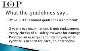  New! 2014 Standard guidelines recommend: 
 2 yearly eye examinations & unit replacement 
 Yearly checks of all safety eyewear for damage 
 Provided an easy guide for identifying what 
eyewear is needed for each job description 
 
