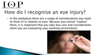 In the workplace there are a range of considerations you need 
to think of in relation to eyes. Because you cannot “replace” 
them, it is important that you take due care and consideration 
when you are evaluating your working environment. 
 