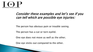 Consider these examples and let’s see if you 
can tell which are possible eye injuries: 
The person has obvious pain or trouble seeing. 
The person has a cut or torn eyelid. 
One eye does not move as well as the other. 
One eye sticks out compared to the other. 
 