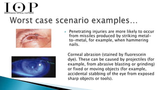 Penetrating injuries are more likely to occur 
from missiles produced by striking metal-to- 
metal, for example, when hammering 
nails. 
Corneal abrasion (stained by fluorescein 
dye). These can be caused by projectiles (for 
example, from abrasive blasting or grinding) 
or fixed or moving objects (for example, 
accidental stabbing of the eye from exposed 
sharp objects or tools). 
 