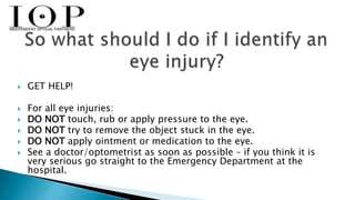  GET HELP! 
 For all eye injuries: 
 DO NOT touch, rub or apply pressure to the eye. 
 DO NOT try to remove the object stuck in the eye. 
 DO NOT apply ointment or medication to the eye. 
 See a doctor/optometrist as soon as possible – if you think it is 
very serious go straight to the Emergency Department at the 
hospital. 
 