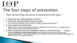  There are four things you can do to help prevent an eye injury: 
 1. Know the eye safety dangers at work. 
 2. Eliminate hazards before starting work. 
◦ Use machine guarding, work screens or other engineering controls. 
 3. Use proper eye protection. 
◦ Make sure it is up to the standard and it is relevant to the location (i.e. sunglasses to 
protect the eye from UV damage outside) 
 4. Wear protective eyewear whenever there is a chance of eye injury. 
◦ Anyone working in or passing through areas that pose eye hazards should wear 
protective eyewear. This is particularly true of workers involved in welding, which poses a 
high risk of on-the-job eye injury. 
 