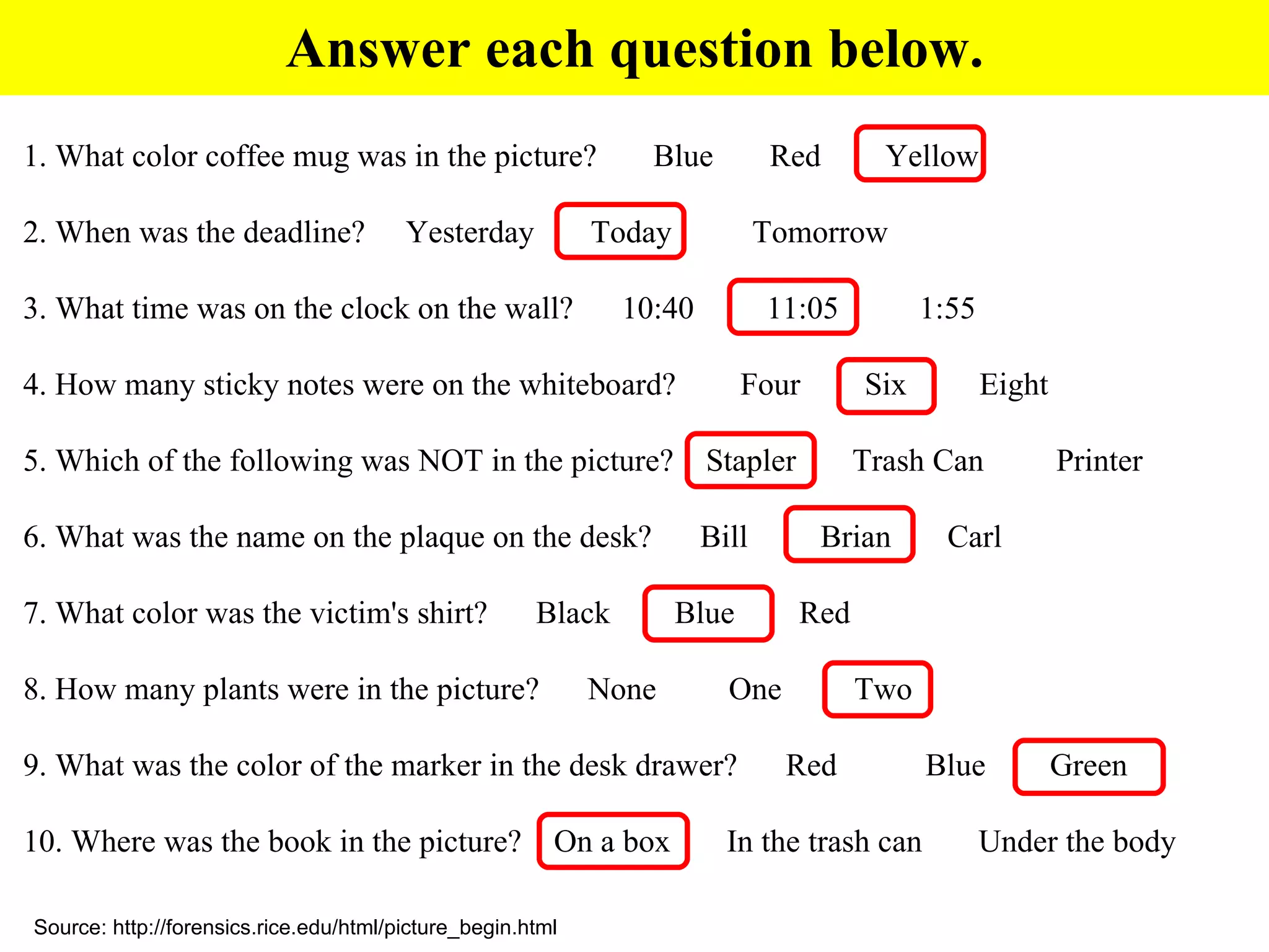 Answer each question below. 1. What color coffee mug was in the picture?  Blue  Red  Yellow    2. When was the deadline?  Yesterday  Today  Tomorrow   3. What time was on the clock on the wall?  10:40  11:05  1:55    4. How many sticky notes were on the whiteboard?  Four  Six  Eight   5. Which of the following was NOT in the picture?  Stapler  Trash Can  Printer   6. What was the name on the plaque on the desk?  Bill  Brian  Carl    7. What color was the victim's shirt?  Black  Blue  Red   8. How many plants were in the picture?  None  One  Two  9. What was the color of the marker in the desk drawer?  Red  Blue  Green  10. Where was the book in the picture?  On a box  In the trash can  Under the body Source: http://forensics.rice.edu/html/picture_begin.html 