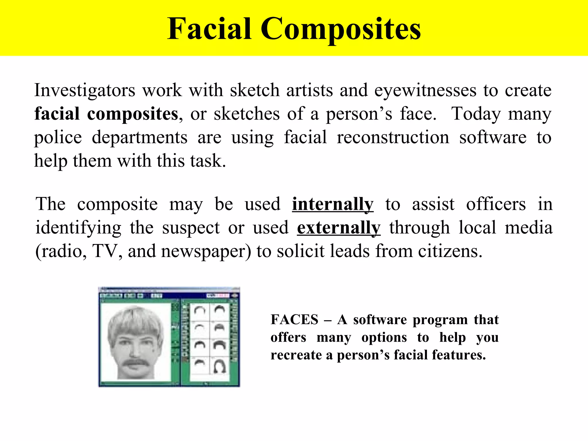 Facial Composites Investigators work with sketch artists and eyewitnesses to create  facial composites , or sketches of a person’s face.  Today many police departments are using facial reconstruction software to help them with this task. The composite may be used  internally  to assist officers in identifying the suspect or used  externally  through local media (radio, TV, and newspaper) to solicit leads from citizens. FACES – A software program that offers many options to help you recreate a person’s facial features. 