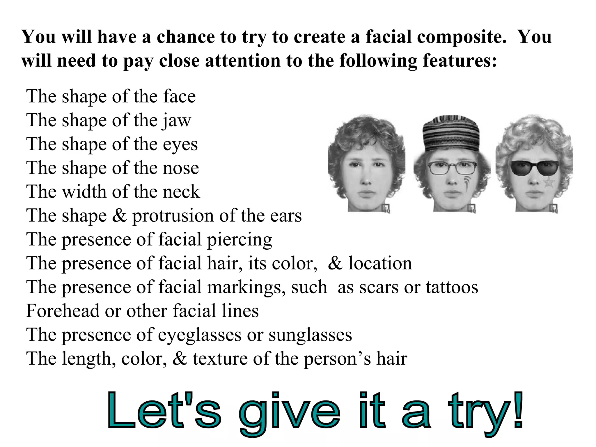 The shape of the face The shape of the jaw The shape of the eyes The shape of the nose The width of the neck The shape & protrusion of the ears The presence of facial piercing The presence of facial hair, its color,  & location The presence of facial markings, such  as scars or tattoos Forehead or other facial lines The presence of eyeglasses or sunglasses The length, color, & texture of the person’s hair You will have a chance to try to create a facial composite.  You will need to pay close attention to the following features: Let's give it a try! 