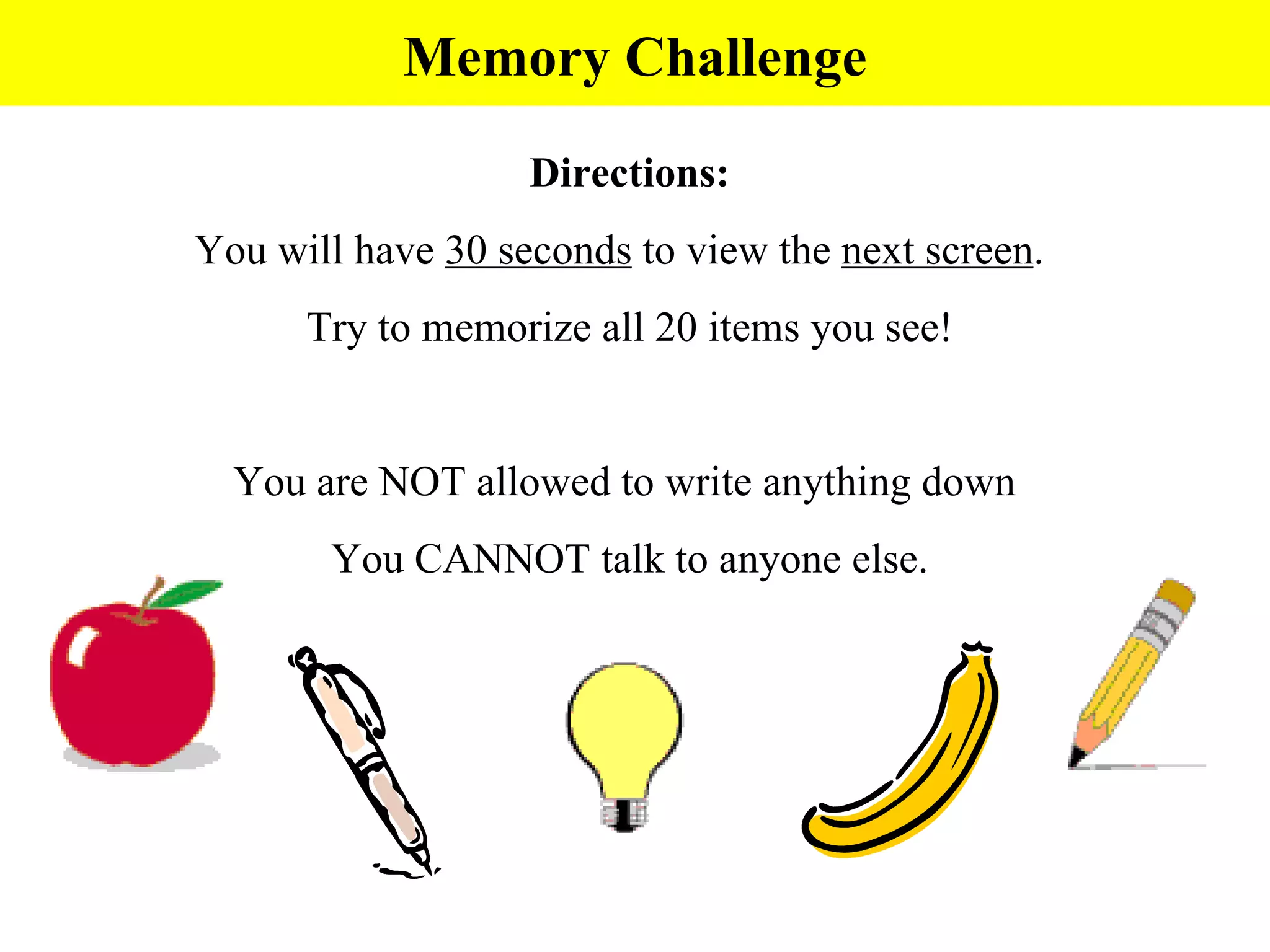 Directions: You will have  30 seconds  to view the  next screen .  Try to memorize all 20 items you see! You are NOT allowed to write anything down  You CANNOT talk to anyone else. Memory Challenge 