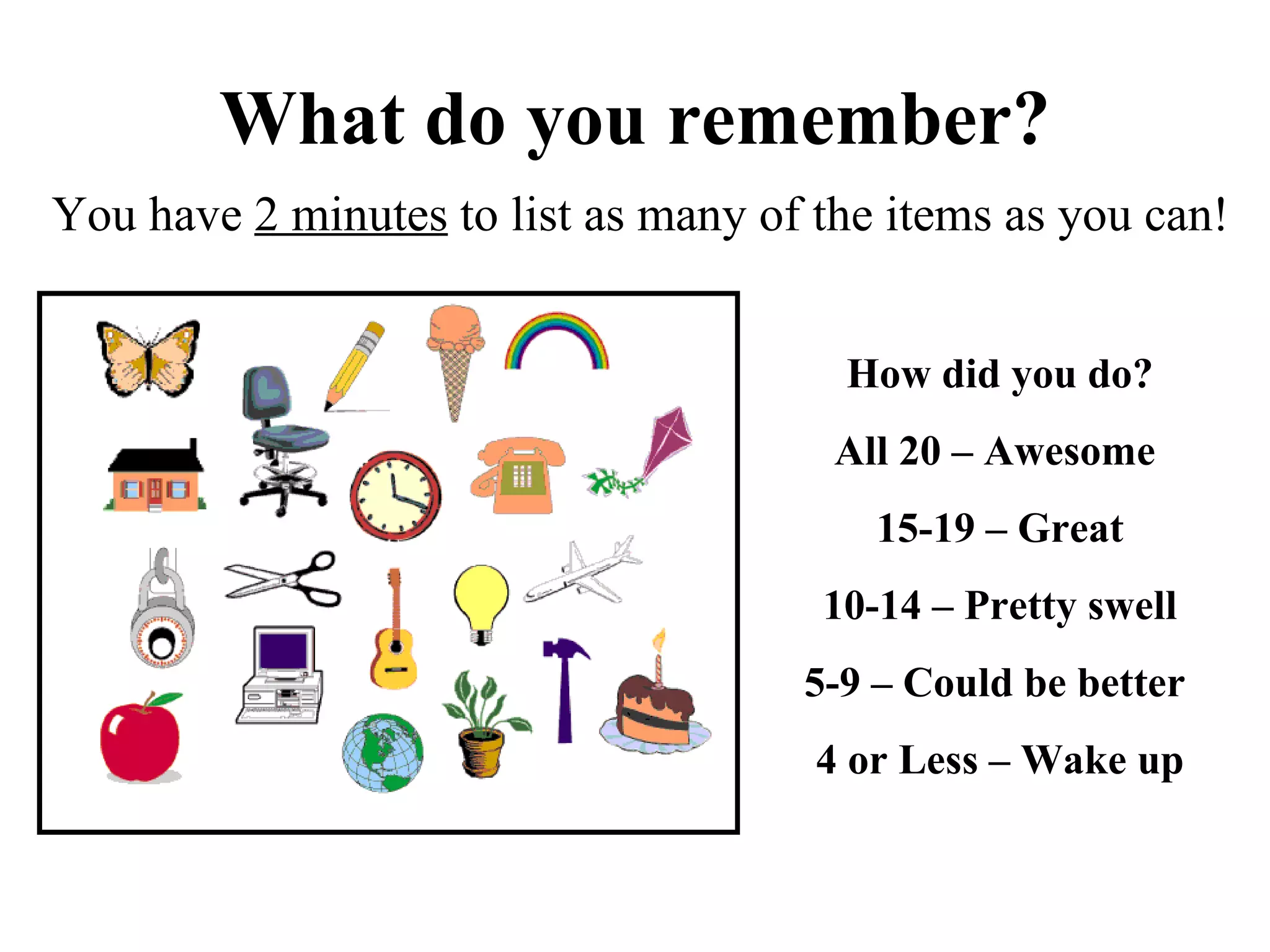 What do you remember? You have  2 minutes  to list as many of the items as you can! How did you do? All 20 – Awesome  15-19 – Great 10-14 – Pretty swell 5-9 – Could be better  4 or Less – Wake up 
