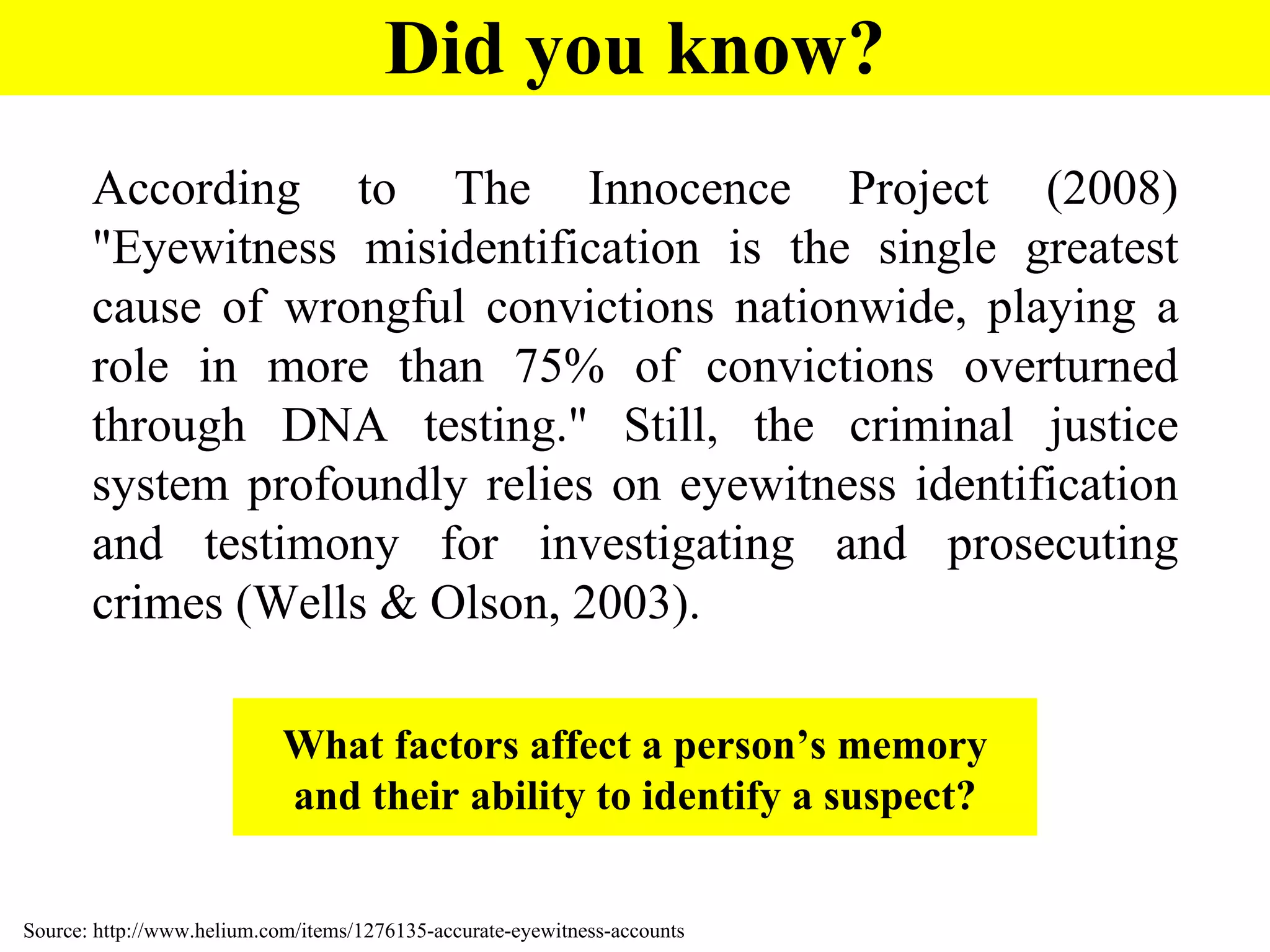 According to The Innocence Project (2008) "Eyewitness misidentification is the single greatest cause of wrongful convictions nationwide, playing a role in more than 75% of convictions overturned through DNA testing." Still, the criminal justice system profoundly relies on eyewitness identification and testimony for investigating and prosecuting crimes (Wells & Olson, 2003). Source: http://www.helium.com/items/1276135-accurate-eyewitness-accounts Did you know? What factors affect a person’s memory and their ability to identify a suspect? 