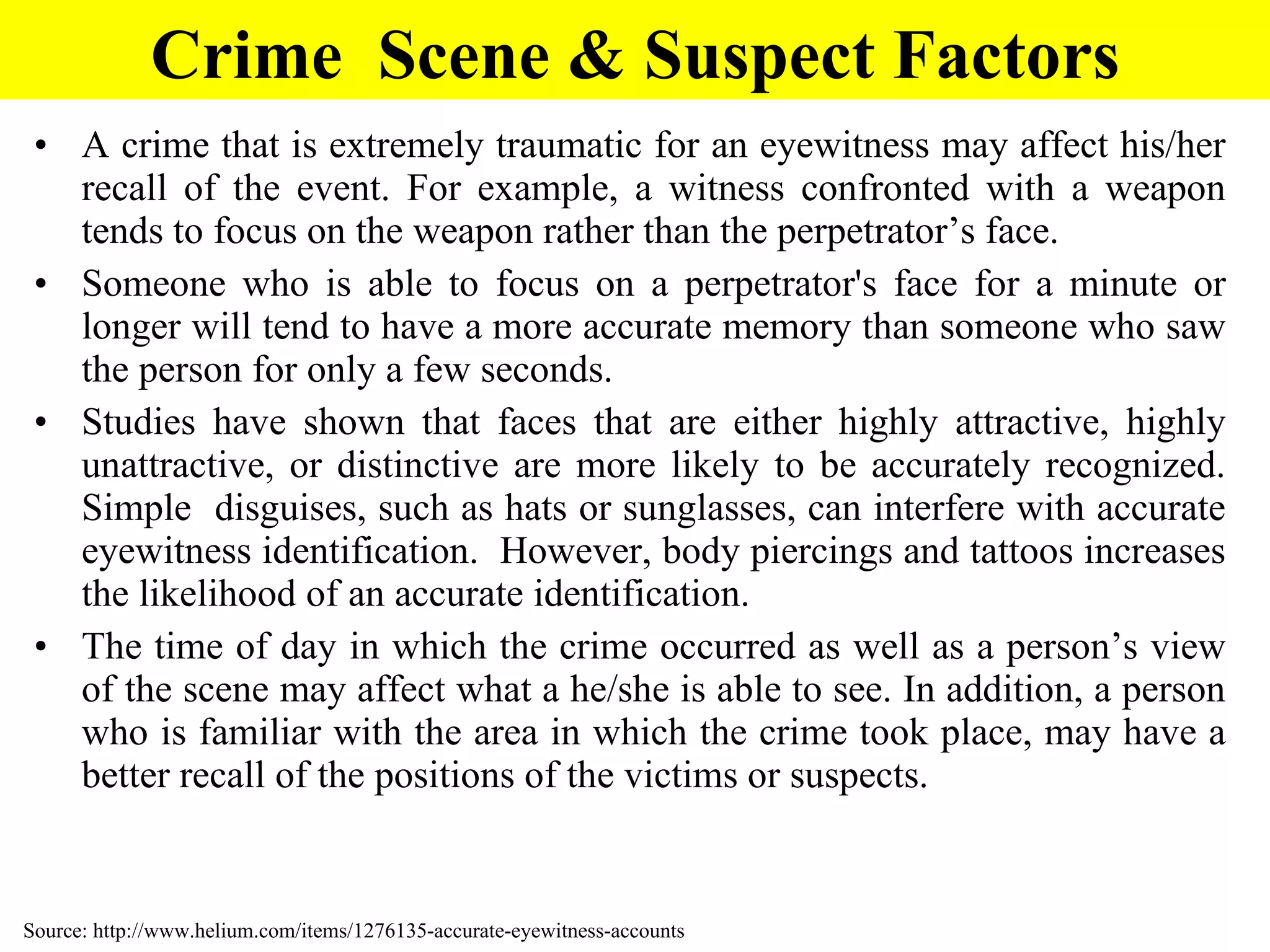 A crime that is extremely traumatic for an eyewitness may affect his/her recall of the event. For example, a witness confronted with a weapon tends to focus on the weapon rather than the perpetrator’s face. Someone who is able to focus on a perpetrator's face for a minute or longer will tend to have a more accurate memory than someone who saw the person for only a few seconds.  Studies have shown that faces that are either highly attractive, highly unattractive, or distinctive are more likely to be accurately recognized. Simple  disguises, such as hats or sunglasses, can interfere with accurate eyewitness identification.  However, body piercings and tattoos increases the likelihood of an accurate identification. The time of day in which the crime occurred as well as a person’s view of the scene may affect what a he/she is able to see. In addition, a person who is familiar with the area in which the crime took place, may have a better recall of the positions of the victims or suspects.  Crime  Scene & Suspect Factors Source: http://www.helium.com/items/1276135-accurate-eyewitness-accounts 