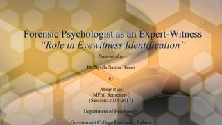 Presented to
Dr. Syeda Salma Hasan
by
Abrar Riaz
(MPhil Semester-I)
(Session: 2015-2017)
Department of Psychology
Government College University Lahore
Forensic Psychologist as an Expert-Witness
“Role in Eyewitness Identification”
 