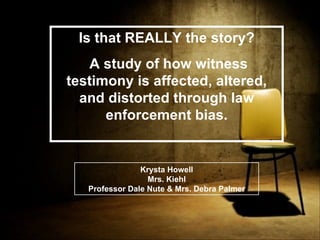 Is that REALLY the story? A study of how witness testimony is affected, altered, and distorted through law enforcement bias. Krysta Howell Mrs. Kiehl Professor Dale Nute & Mrs. Debra Palmer 