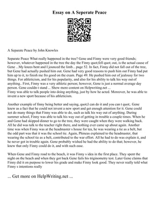 Essay on A Seperate Peace
A Separate Peace by John Knowles
Separate Peace What really happened in the tree? Gene and Finny were very good friends;
however, whatever happened in the tree the day the Finny quot;fell quot; out, is the actual cause of
Gene ...My knees bent and I jounced the limb... page 52. In fact, Finny did not fall out of the tree,
but Gene had actually pushed him out. Gene had very good reasons to push him out Finny had put
him up to it, to finish me fro good on the exam. Page 49. He pushed him out of jealousy for two
things. For athleticism, and for his popularity, and also for his ability to talk his way out of
anything.. First, Finny was a very athletic person; however, Gene is just a normal average day
person. Gene couldn t stand ... Show more content on Helpwriting.net ...
Finny was able to talk people into doing anything, just by how he acted. Moreover, he was able to
invent a new sport because of his athleticism.
Another example of finny being better and saying, quot;I can do it and you can t quot;. Gene
knew as a fact that he could not invent a new sport and get enough attention for it. Gene could
not do many things that Finny was able to do, such as talk his way out of anything. During
summer school, Finny was able to talk his way out of getting in trouble a couple times. When he
and Gene had skipped dinner to go to the tree, they were caught when they were walking back.
All he did was talk to the teacher right there, and nothing ever came up about again. Another
time was when Finny was at the headmaster s house for tea, he was wearing a tie as a belt, but
the odd part was that it was the school tie. Again, Phineas explained to the headmaster, that
wearing the school tie as a belt, contributed to the war effort. All he had to do was explain it, and
he never got in trouble again. Gene probably wished he had the ability to do that; however, he
knew that only Finny could do it, and with such ease.
When Gene and Finny road to the beach, it was Finny s idea in the first place. They spent the
night on the beach and when they got back Gene fails his triginometry test. Later Gene claims that
Finny did it on purpose to lower his grade and make Finny look good. They never really told what
Finny s intentions really
... Get more on HelpWriting.net ...
 