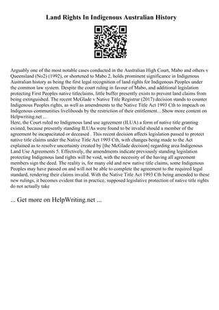 Land Rights In Indigenous Australian History
Arguably one of the most notable cases conducted in the Australian High Court, Mabo and others v
Queensland (No2) (1992), or shortened to Mabo 2, holds prominent significance in Indigenous
Australian history as being the first legal recognition of land rights for Indigenous Peoples under
the common law system. Despite the court ruling in favour of Mabo, and additional legislation
protecting First Peoples native titleclaims, little buffer presently exists to prevent land claims from
being extinguished. The recent McGlade v Native Title Registrar (2017) decision stands to counter
Indigenous Peoples rights, as well as amendments to the Native Title Act 1993 Cth to impeach on
Indigenous communities livelihoods by the restriction of their entitlement... Show more content on
Helpwriting.net ...
Here, the Court ruled no Indigenous land use agreement (ILUA) a form of native title granting
existed, because presently standing ILUAs were found to be invalid should a member of the
agreement be incapacitated or deceased . This recent decision affects legislation passed to protect
native title claims under the Native Title Act 1993 Cth, with changes being made to the Act
explained as to resolve uncertainty created by [the McGlade decision] regarding area Indigenous
Land Use Agreements 5. Effectively, the amendments indicate previously standing legislation
protecting Indigenous land rights will be void, with the necessity of the having all agreement
members sign the deed. The reality is, for many old and new native title claims, some Indigenous
Peoples may have passed on and will not be able to complete the agreement to the required legal
standard, rendering their claims invalid. With the Native Title Act 1993 Cth being amended to these
new rulings, it becomes evident that in practice, supposed legislative protection of native title rights
do not actually take
... Get more on HelpWriting.net ...
 