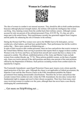 Woman in Combat Essay
The idea of women in combat is not unusual anymore. They should be able to hold combat positions
beacause although physical strength matters, the military still needs the intelligence that women
can bring. Also, banning women from the combat hurts their military careers. Although women
account for only ten percent of the enlisted personnel (Time, 8/21/95/ Pg. 31), they are still a
major part in the armed forces. Their performance recently has generated support from Congress
and the public for enhancing the role of females in the military.
During the Persian Gulf War, women were sent to the Middle East to fly helicopters, service
combat jets, refuel tankers, and load laser guided bombs. Their performance has led the world to
realize that ... Show more content on Helpwriting.net ...
In spite of their record as able combat personnel, there are laws and policies that restrict women in
the United States Military from serving in positions that require them to engage in direct combat.
Women in the Air Force and Navy are barred from aircraft and vessels that have a chance to be
exposed to combat. The official, established policies of the Army and Marine Corps exclude
women from combat (Snyder, pg. 75 76). These policies prohibit women, on the basis of gender
only, from over twelve percent of the skill positions and thirty nine percent of the total positions
offered by the Department of Defense. Such policies excluding women from combat need to be
repealed by Congress.
The Fourteenth Amendment s quot;Equal Protection Clause quot; insures every citizen quot;the
equal protection of the laws. quot; Although the clause is not applicable to Federal government, the
Supreme Court said the Due Process Clause in the Fifth Amendment prohibits the federal
government from making unreasonable classifications. Therefore the set laws and policies that
exclude women from combat not only violate the Fifth Amendment, but also deny women their
fundamental right to engage and excel in their chosen occupation. There have been many court
cases involving women in combat over the years, although there has never been a case directly
challenging the constitutionality
... Get more on HelpWriting.net ...
 