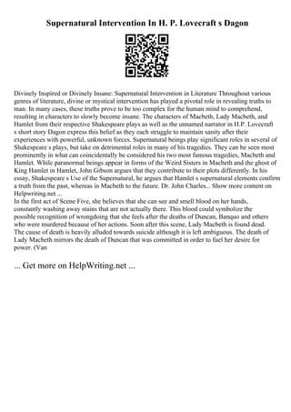 Supernatural Intervention In H. P. Lovecraft s Dagon
Divinely Inspired or Divinely Insane: Supernatural Intervention in Literature Throughout various
genres of literature, divine or mystical intervention has played a pivotal role in revealing truths to
man. In many cases, these truths prove to be too complex for the human mind to comprehend,
resulting in characters to slowly become insane. The characters of Macbeth, Lady Macbeth, and
Hamlet from their respective Shakespeare plays as well as the unnamed narrator in H.P. Lovecraft
s short story Dagon express this belief as they each struggle to maintain sanity after their
experiences with powerful, unknown forces. Supernatural beings play significant roles in several of
Shakespeare s plays, but take on detrimental roles in many of his tragedies. They can be seen most
prominently in what can coincidentally be considered his two most famous tragedies, Macbeth and
Hamlet. While paranormal beings appear in forms of the Weird Sisters in Macbeth and the ghost of
King Hamlet in Hamlet, John Gibson argues that they contribute to their plots differently. In his
essay, Shakespeare s Use of the Supernatural, he argues that Hamlet s supernatural elements confirm
a truth from the past, whereas in Macbeth to the future. Dr. John Charles... Show more content on
Helpwriting.net ...
In the first act of Scene Five, she believes that she can see and smell blood on her hands,
constantly washing away stains that are not actually there. This blood could symbolize the
possible recognition of wrongdoing that she feels after the deaths of Duncan, Banquo and others
who were murdered because of her actions. Soon after this scene, Lady Macbeth is found dead.
The cause of death is heavily alluded towards suicide although it is left ambiguous. The death of
Lady Macbeth mirrors the death of Duncan that was committed in order to fuel her desire for
power. (Van
... Get more on HelpWriting.net ...
 