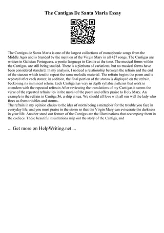 The Cantigas De Santa Maria Essay
The Cantigas de Santa Maria is one of the largest collections of monophonic songs from the
Middle Ages and is branded by the mention of the Virgin Mary in all 427 songs. The Cantigas are
written in Galician Portuguese, a poetic language in Castile at the time. The musical forms within
the Cantigas, are still being studied. There is a plethora of variations, but no musical forms have
been considered standard. In my analysis, I noticed a relationship between the refrain and the end
of the stanzas which tend to repeat the same melodic material. The refrain begins the poem and is
repeated after each stanza; in addition, the final portion of the stanza is displayed on the refrain,
beckoning its imminent return. Each Cantiga has very in depth syllabic patterns that work in
attendem with the repeated refreain After reviewing the translations of my Cantigas it seems the
verse of the repeated refrain ties in the moral of the poem and offers praise to Holy Mary. An
example is the refrain in Cantiga 36, a ship at sea. We should all love with all our will the lady who
frees us from troubles and storms.
The refrain in my opinion eludes to the idea of storm being a metaphor for the trouble you face in
everyday life, and you must praise in the storm so that the Virgin Mary can eviscerate the darkness
in your life. Another stand out feature of the Cantigas are the illuminations that accompany them in
the codices. These beautiful illustrations map out the story of the Cantiga, and
... Get more on HelpWriting.net ...
 