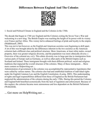 Differences Between England And The Colonies
1. Social and Political Climate in England and the Colonies in the 1760s
The decade that began in 1760 saw England and the Colonies exiting the Seven Year s War and
welcoming in a new king. The British Empire was reaching the height of its power with its victory
over France and her Allies. This victory led to enhanced feelings of pride and loyalty to the empire.
(Middlekauff, 2005).
This was not to last however, as the English and American societies were beginning to drift apart.
A lot of this was brought about by the differences inherent in the two societies as the American
colonists had a different class and political structure. More Americans, at least white males, owned
property, there was greater religious diversity, and the population was more ethnically diverse. (
Overview of the colonial era, n.d.). This ethnic diversity was in large part due to immigration from
various parts of Europe such as Germany, as well as other parts of the British Empire such as
Scotland and Ireland. These immigrants brought with them different political, social and religious
traditions that impacted the overall structure of the colonies. Many of these immigrants ... Show
more content on Helpwriting.net ...
Administration of government in the colonies was accomplished by representative legislatures that
were called by various names. The colonies also had and established tradition of individual rights
under the English Common Law and the English Constitution. (Lustig, 2003). This understanding
of rights and legal responsibilities differed from those of England as the British Parliament had
neglected the administration of the colonies during the early 1700s. During this period the Colonies
and England both benefited economically from the lack of regulation and enforcement. Because of
this neglect, the colonies became more autonomous and less dependent on the British Parliament
(Wallenfeldt,
... Get more on HelpWriting.net ...
 