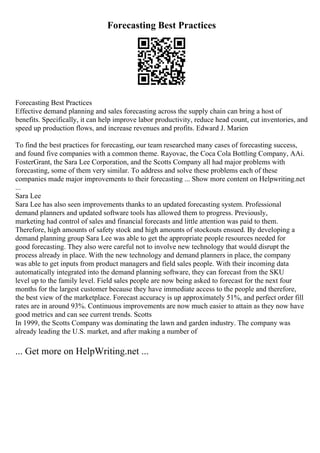 Forecasting Best Practices
Forecasting Best Practices
Effective demand planning and sales forecasting across the supply chain can bring a host of
benefits. Specifically, it can help improve labor productivity, reduce head count, cut inventories, and
speed up production flows, and increase revenues and profits. Edward J. Marien
To find the best practices for forecasting, our team researched many cases of forecasting success,
and found five companies with a common theme. Rayovac, the Coca Cola Bottling Company, AAi.
FosterGrant, the Sara Lee Corporation, and the Scotts Company all had major problems with
forecasting, some of them very similar. To address and solve these problems each of these
companies made major improvements to their forecasting ... Show more content on Helpwriting.net
...
Sara Lee
Sara Lee has also seen improvements thanks to an updated forecasting system. Professional
demand planners and updated software tools has allowed them to progress. Previously,
marketing had control of sales and financial forecasts and little attention was paid to them.
Therefore, high amounts of safety stock and high amounts of stockouts ensued. By developing a
demand planning group Sara Lee was able to get the appropriate people resources needed for
good forecasting. They also were careful not to involve new technology that would disrupt the
process already in place. With the new technology and demand planners in place, the company
was able to get inputs from product managers and field sales people. With their incoming data
automatically integrated into the demand planning software, they can forecast from the SKU
level up to the family level. Field sales people are now being asked to forecast for the next four
months for the largest customer because they have immediate access to the people and therefore,
the best view of the marketplace. Forecast accuracy is up approximately 51%, and perfect order fill
rates are in around 93%. Continuous improvements are now much easier to attain as they now have
good metrics and can see current trends. Scotts
In 1999, the Scotts Company was dominating the lawn and garden industry. The company was
already leading the U.S. market, and after making a number of
... Get more on HelpWriting.net ...
 
