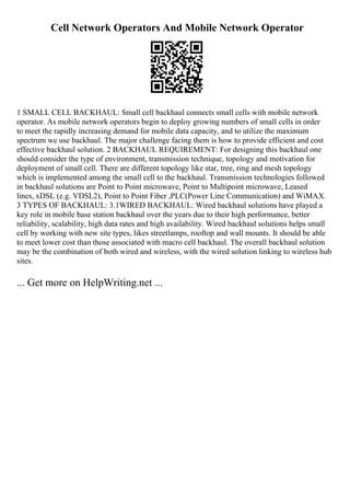 Cell Network Operators And Mobile Network Operator
1 SMALL CELL BACKHAUL: Small cell backhaul connects small cells with mobile network
operator. As mobile network operators begin to deploy growing numbers of small cells in order
to meet the rapidly increasing demand for mobile data capacity, and to utilize the maximum
spectrum we use backhaul. The major challenge facing them is how to provide efficient and cost
effective backhaul solution. 2 BACKHAUL REQUIREMENT: For designing this backhaul one
should consider the type of environment, transmission technique, topology and motivation for
deployment of small cell. There are different topology like star, tree, ring and mesh topology
which is implemented among the small cell to the backhaul. Transmission technologies followed
in backhaul solutions are Point to Point microwave, Point to Multipoint microwave, Leased
lines, xDSL (e.g. VDSL2), Point to Point Fiber ,PLC(Power Line Communication) and WiMAX.
3 TYPES OF BACKHAUL: 3.1WIRED BACKHAUL: Wired backhaul solutions have played a
key role in mobile base station backhaul over the years due to their high performance, better
reliability, scalability, high data rates and high availability. Wired backhaul solutions helps small
cell by working with new site types, likes streetlamps, rooftop and wall mounts. It should be able
to meet lower cost than those associated with macro cell backhaul. The overall backhaul solution
may be the combination of both wired and wireless, with the wired solution linking to wireless hub
sites.
... Get more on HelpWriting.net ...
 