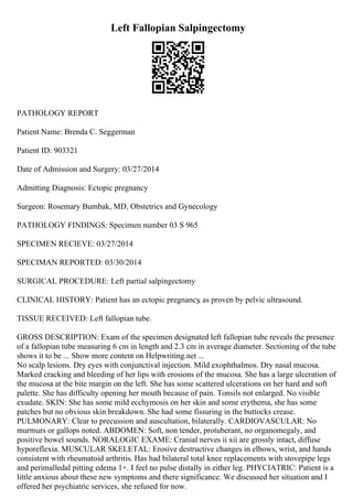 Left Fallopian Salpingectomy
PATHOLOGY REPORT
Patient Name: Brenda C. Seggerman
Patient ID: 903321
Date of Admission and Surgery: 03/27/2014
Admitting Diagnosis: Ectopic pregnancy
Surgeon: Rosemary Bumbak, MD, Obstetrics and Gynecology
PATHOLOGY FINDINGS: Specimen number 03 S 965
SPECIMEN RECIEVE: 03/27/2014
SPECIMAN REPORTED: 03/30/2014
SURGICAL PROCEDURE: Left partial salpingectomy
CLINICAL HISTORY: Patient has an ectopic pregnancy
, as proven by pelvic ultrasound.
TISSUE RECEIVED: Left fallopian tube.
GROSS DESCRIPTION: Exam of the specimen designated left fallopian tube reveals the presence
of a fallopian tube measuring 6 cm in length and 2.3 cm in average diameter. Sectioning of the tube
shows it to be ... Show more content on Helpwriting.net ...
No scalp lesions. Dry eyes with conjunctival injection. Mild exophthalmos. Dry nasal mucosa.
Marked cracking and bleeding of her lips with erosions of the mucosa. She has a large ulceration of
the mucosa at the bite margin on the left. She has some scattered ulcerations on her hard and soft
palette. She has difficulty opening her mouth because of pain. Tonsils not enlarged. No visible
exudate. SKIN: She has some mild ecchymosis on her skin and some erythema, she has some
patches but no obvious skin breakdown. She had some fissuring in the buttocks crease.
PULMONARY: Clear to precussion and auscultation, bilaterally. CARDIOVASCULAR: No
murmurs or gallops noted. ABDOMEN: Soft, non tender, protuberant, no organomegaly, and
positive bowel sounds. NORALOGIC EXAME: Cranial nerves ii xii are grossly intact, diffuse
hyporeflexia. MUSCULAR SKELETAL: Erosive destructive changes in elbows, wrist, and hands
consistent with rheumatoid arthritis. Has had bilateral total knee replacements with stovepipe legs
and perimalledal pitting edema 1+. I feel no pulse distally in either leg. PHYCIATRIC: Patient is a
little anxious about these new symptoms and there significance. We discussed her situation and I
offered her psychiatric services, she refused for now.
 