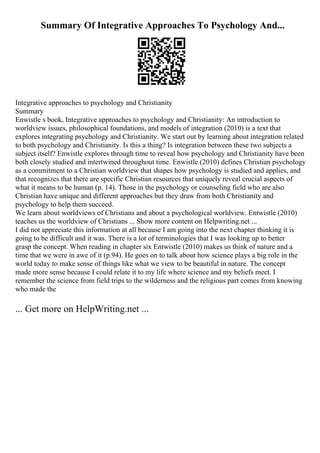 Summary Of Integrative Approaches To Psychology And...
Integrative approaches to psychology and Christianity
Summary
Enwistle s book, Integrative approaches to psychology and Christianity: An introduction to
worldview issues, philosophical foundations, and models of integration (2010) is a text that
explores integrating psychology and Christianity. We start out by learning about integration related
to both psychology and Christianity. Is this a thing? Is integration between these two subjects a
subject itself? Enwistle explores through time to reveal how psychology and Christianity have been
both closely studied and intertwined throughout time. Enwistle (2010) defines Christian psychology
as a commitment to a Christian worldview that shapes how psychology is studied and applies, and
that recognizes that there are specific Christian resources that uniquely reveal crucial aspects of
what it means to be human (p. 14). Those in the psychology or counseling field who are also
Christian have unique and different approaches but they draw from both Christianity and
psychology to help them succeed.
We learn about worldviews of Christians and about a psychological worldview. Entwistle (2010)
teaches us the worldview of Christians ... Show more content on Helpwriting.net ...
I did not appreciate this information at all because I am going into the next chapter thinking it is
going to be difficult and it was. There is a lot of terminologies that I was looking up to better
grasp the concept. When reading in chapter six Entwistle (2010) makes us think of nature and a
time that we were in awe of it (p.94). He goes on to talk about how science plays a big role in the
world today to make sense of things like what we view to be beautiful in nature. The concept
made more sense because I could relate it to my life where science and my beliefs meet. I
remember the science from field trips to the wilderness and the religious part comes from knowing
who made the
... Get more on HelpWriting.net ...
 