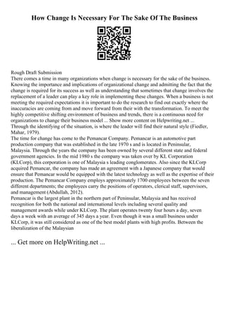 How Change Is Necessary For The Sake Of The Business
Rough Draft Submission
There comes a time in many organizations when change is necessary for the sake of the business.
Knowing the importance and implications of organizational change and admitting the fact that the
change is required for its success as well as understanding that sometimes that change involves the
replacement of a leader can play a key role in implementing these changes. When a business is not
meeting the required expectations it is important to do the research to find out exactly where the
inaccuracies are coming from and move forward from their with the transformation. To meet the
highly competitive shifting environment of business and trends, there is a continuous need for
organizations to change their business model ... Show more content on Helpwriting.net ...
Through the identifying of the situation, is where the leader will find their natural style (Fiedler,
Mahar, 1979).
The time for change has come to the Pemancar Company. Pemancar is an automotive part
production company that was established in the late 1970 s and is located in Peninsular,
Malaysia. Through the years the company has been owned by several different state and federal
government agencies. In the mid 1980 s the company was taken over by KL Corporation
(KLCorp), this corporation is one of Malaysia s leading conglomerates. Also since the KLCorp
acquired Pemancar, the company has made an agreement with a Japanese company that would
ensure that Pemancar would be equipped with the latest technology as well as the expertise of their
production. The Pemancar Company employs approximately 1700 employees between the seven
different departments; the employees carry the positions of operators, clerical staff, supervisors,
and management (Abdullah, 2012).
Pemancar is the largest plant in the northern part of Peninsular, Malaysia and has received
recognition for both the national and international levels including several quality and
management awards while under KLCorp. The plant operates twenty four hours a day, seven
days a week with an average of 345 days a year. Even though it was a small business under
KLCorp, it was still considered as one of the best model plants with high profits. Between the
liberalization of the Malaysian
... Get more on HelpWriting.net ...
 
