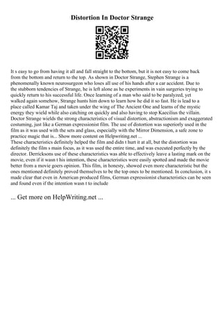 Distortion In Doctor Strange
It s easy to go from having it all and fall straight to the bottom, but it is not easy to come back
from the bottom and return to the top. As shown in Doctor Strange, Stephen Strange is a
phenomenally known neurosurgeon who loses all use of his hands after a car accident. Due to
the stubborn tendencies of Strange, he is left alone as he experiments in vain surgeries trying to
quickly return to his successful life. Once learning of a man who said to be paralyzed, yet
walked again somehow, Strange hunts him down to learn how he did it so fast. He is lead to a
place called Kamar Taj and taken under the wing of The Ancient One and learns of the mystic
energy they wield while also catching on quickly and also having to stop Kaecilius the villain.
Doctor Strange wields the strong characteristics of visual distortion, abstractionism and exaggerated
costuming, just like a German expressionist film. The use of distortion was superiorly used in the
film as it was used with the sets and glass, especially with the Mirror Dimension, a safe zone to
practice magic that is... Show more content on Helpwriting.net ...
These characteristics definitely helped the film and didn t hurt it at all, but the distortion was
definitely the film s main focus, as it was used the entire time, and was executed perfectly by the
director. Derricksons use of these characteristics was able to effectively leave a lasting mark on the
movie, even if it wasn t his intention, these characteristics were easily spotted and made the movie
better from a movie goers opinion. This film, in honesty, showed even more characteristic but the
ones mentioned definitely proved themselves to be the top ones to be mentioned. In conclusion, it s
made clear that even in American produced films, German expressionist characteristics can be seen
and found even if the intention wasn t to include
... Get more on HelpWriting.net ...
 