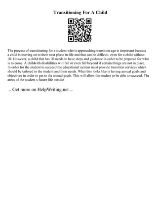 Transitioning For A Child
The process of transitioning for a student who is approaching transition age is important because
a child is moving on to their next phase in life and that can be difficult, even for a child without
ID. However, a child that has ID needs to have steps and guidance in order to be prepared for what
is to come. A childwith disabilities will fail or even fall beyond if certain things are not in place.
In order for the student to succeed the educational system must provide transition services which
should be tailored to the student and their needs. What this looks like is having annual goals and
objectives in order to get to the annual goals. This will allow the student to be able to succeed. The
areas of the student s future life outside
... Get more on HelpWriting.net ...
 